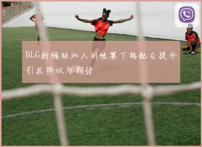 BLG新辅助加入训练赛下路配合提升引发热议与期待