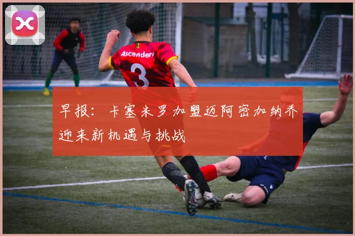 早报：卡塞米罗加盟迈阿密加纳乔迎来新机遇与挑战