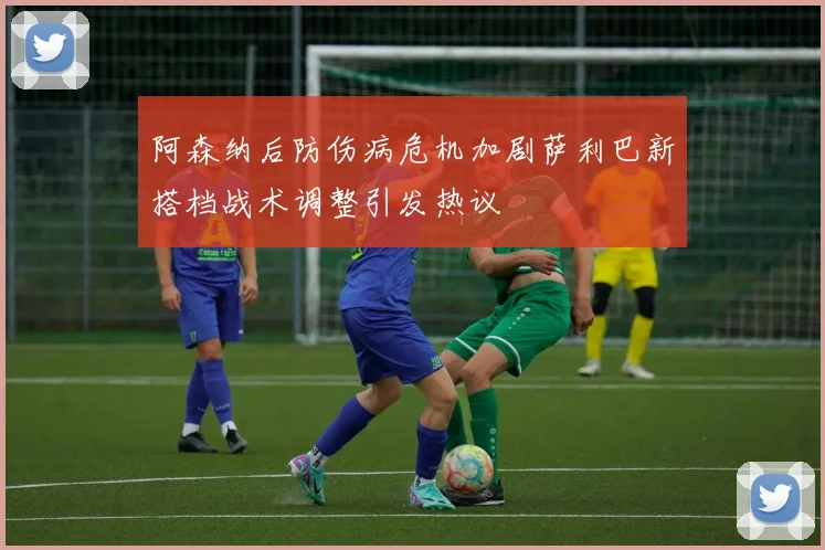 阿森纳后防伤病危机加剧萨利巴新搭档战术调整引发热议