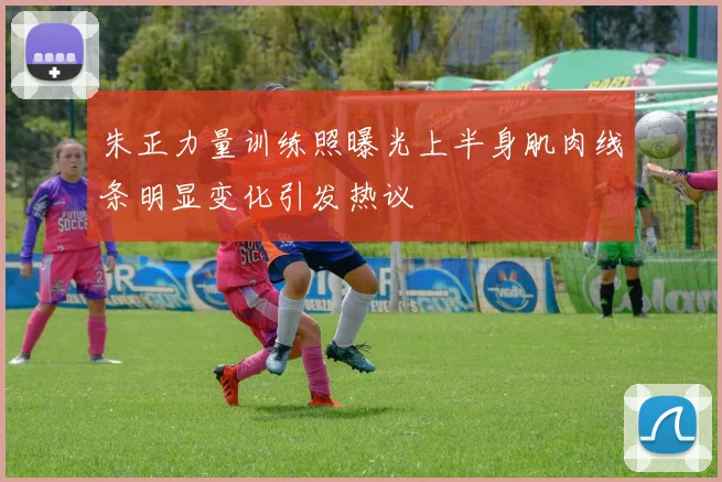 朱正力量训练照曝光上半身肌肉线条明显变化引发热议