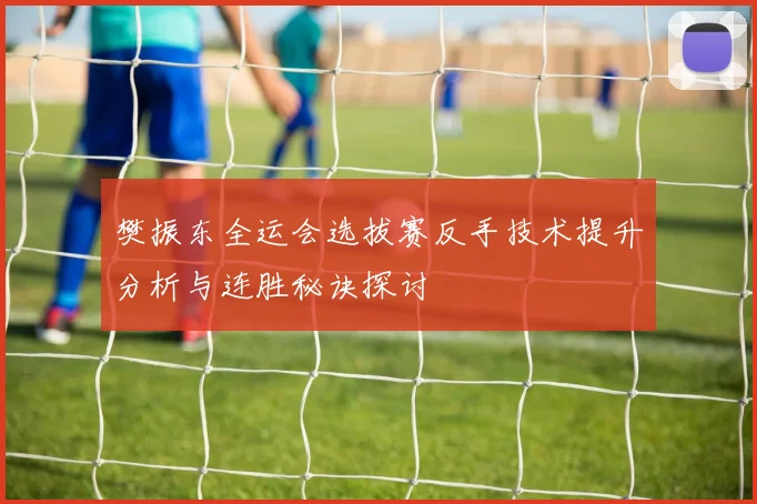 樊振东全运会选拔赛反手技术提升分析与连胜秘诀探讨