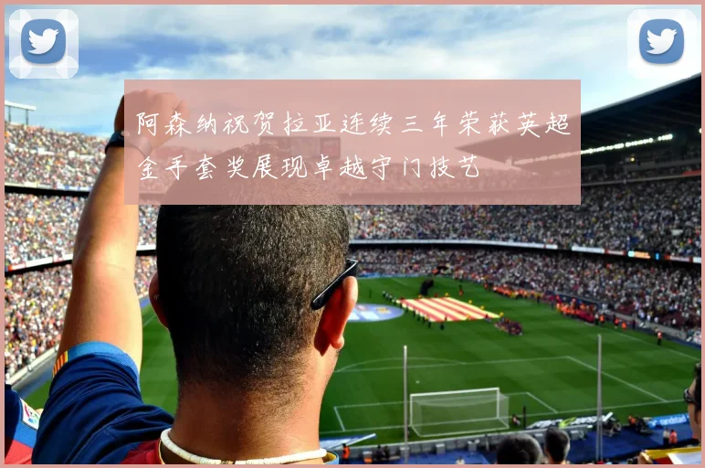 阿森纳祝贺拉亚连续三年荣获英超金手套奖展现卓越守门技艺