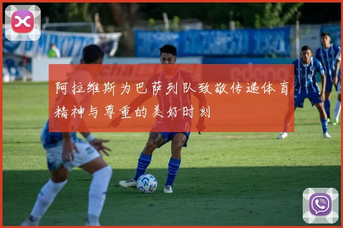 阿拉维斯为巴萨列队致敬传递体育精神与尊重的美好时刻