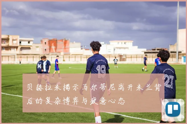 贝赫拉米揭示马尔蒂尼离开米兰背后的复杂博弈与疲惫心态