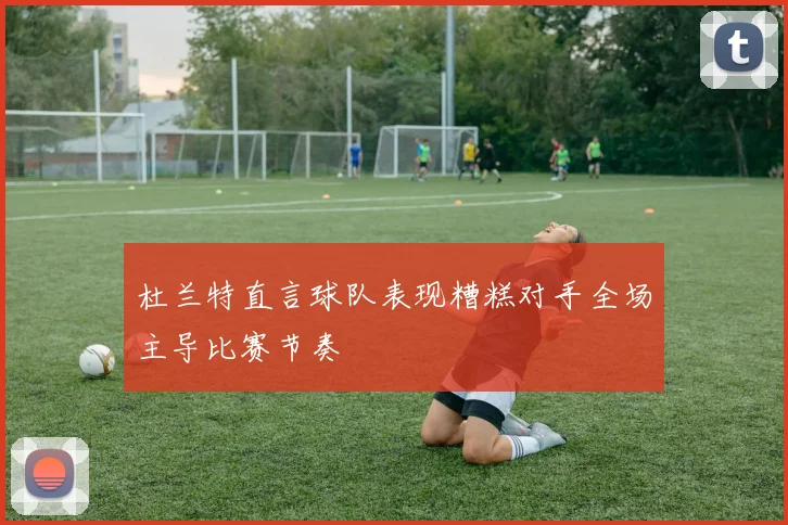 杜兰特直言球队表现糟糕对手全场主导比赛节奏