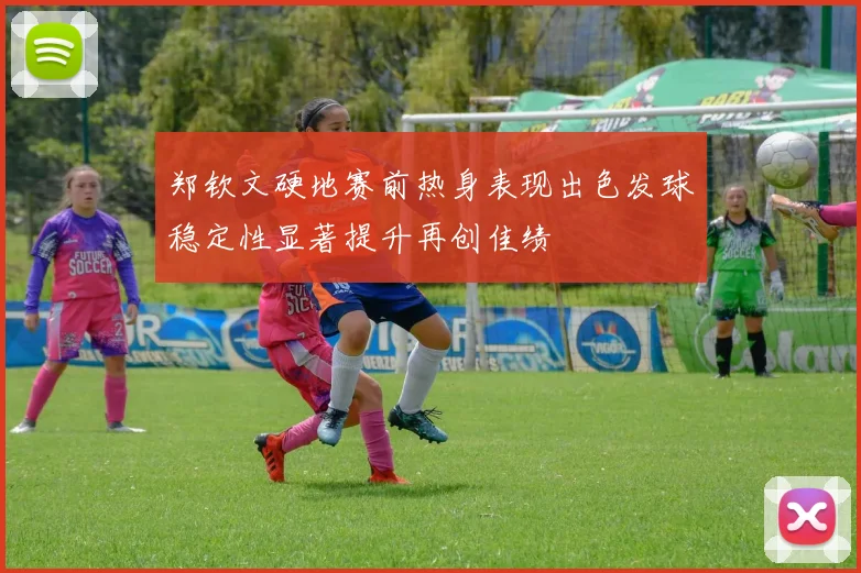 郑钦文硬地赛前热身表现出色发球稳定性显著提升再创佳绩