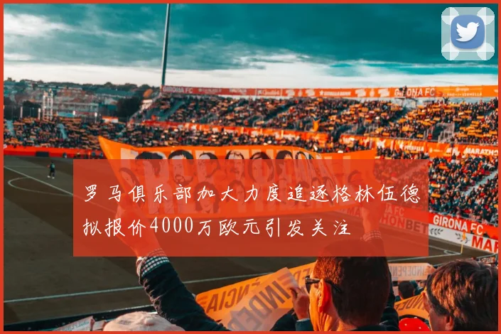 罗马俱乐部加大力度追逐格林伍德拟报价4000万欧元引发关注