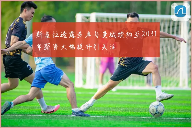斯基拉透露多库与曼城续约至2031年薪资大幅提升引关注