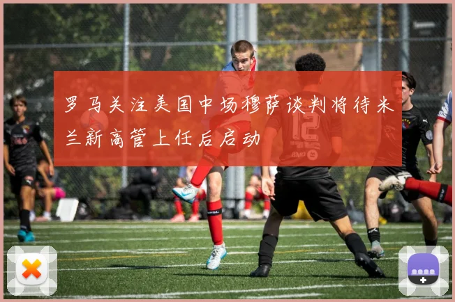 罗马关注美国中场穆萨谈判将待米兰新高管上任后启动