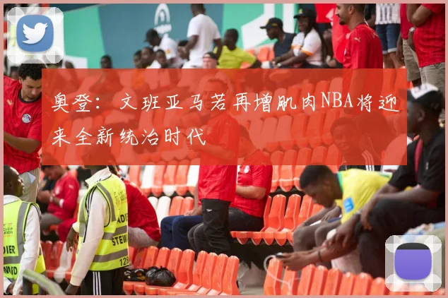 奥登：文班亚马若再增肌肉NBA将迎来全新统治时代