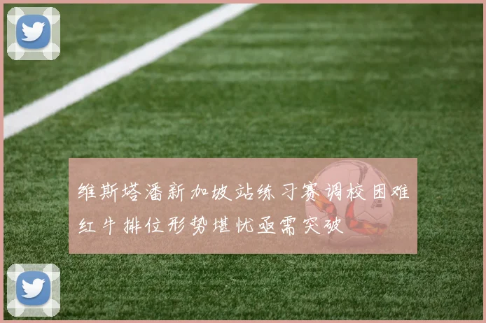 维斯塔潘新加坡站练习赛调校困难红牛排位形势堪忧亟需突破