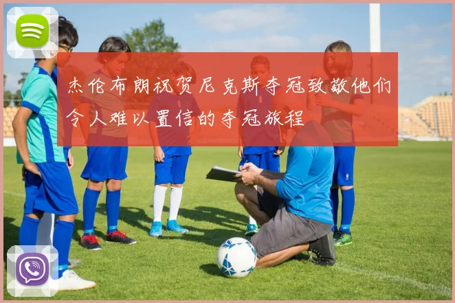杰伦布朗祝贺尼克斯夺冠致敬他们令人难以置信的夺冠旅程