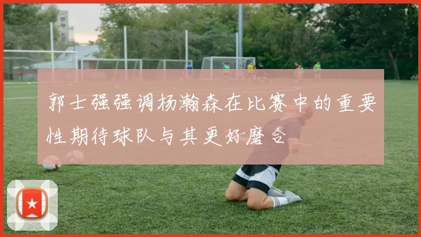 郭士强强调杨瀚森在比赛中的重要性期待球队与其更好磨合