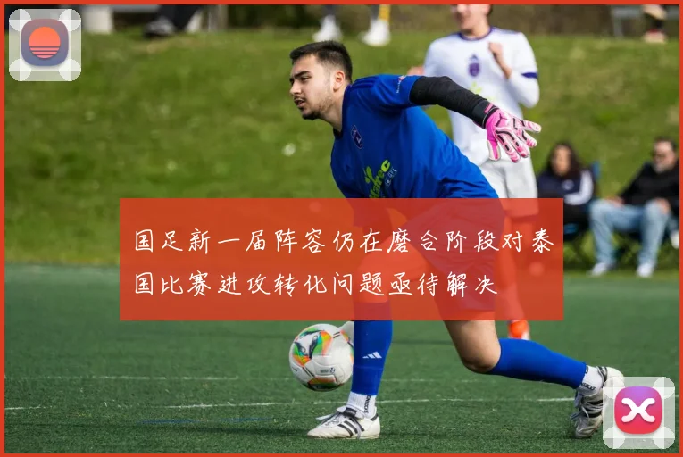 国足新一届阵容仍在磨合阶段对泰国比赛进攻转化问题亟待解决
