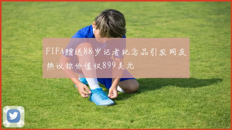 FIFA赠送88岁记者纪念品引发网友热议称价值仅899美元