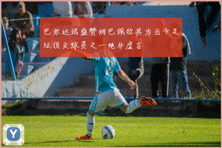 巴尔达诺盛赞姆巴佩称其为当今足坛顶尖球员之一绝非虚言