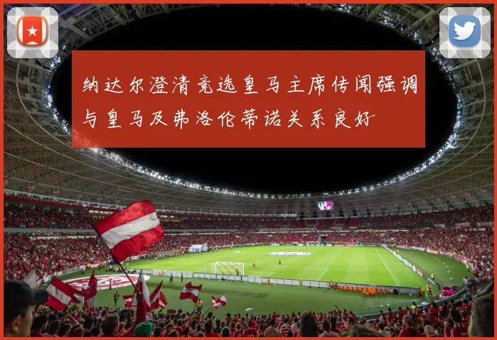 纳达尔澄清竞选皇马主席传闻强调与皇马及弗洛伦蒂诺关系良好