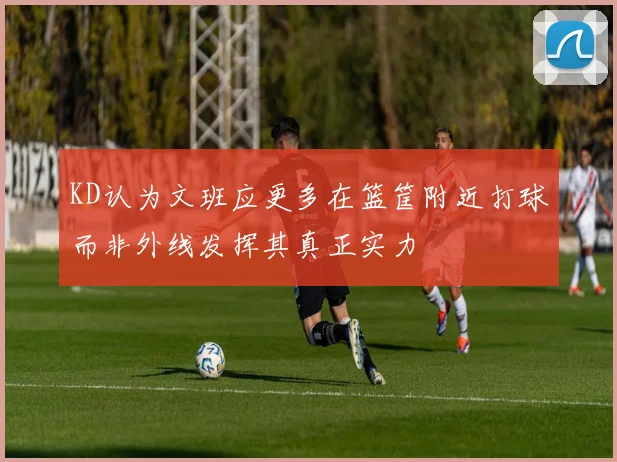 KD认为文班应更多在篮筐附近打球而非外线发挥其真正实力