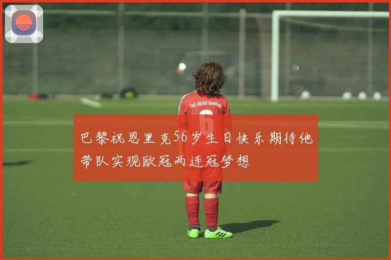 巴黎祝恩里克56岁生日快乐期待他带队实现欧冠两连冠梦想